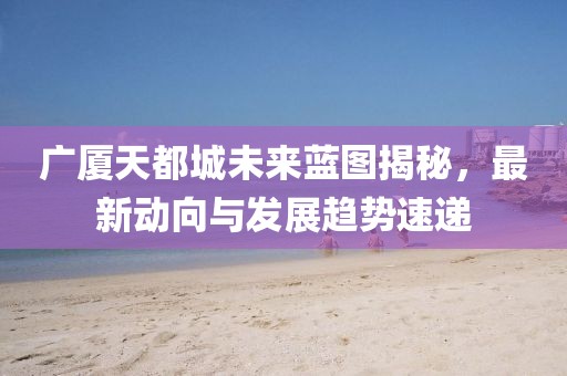 廣廈天都城未來(lái)藍(lán)圖揭秘，最新動(dòng)向與發(fā)展趨勢(shì)速遞