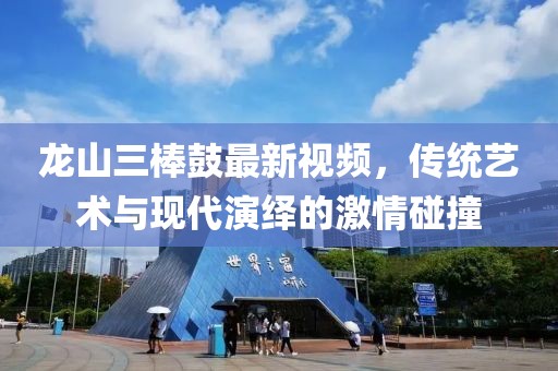龍山三棒鼓最新視頻，傳統(tǒng)藝術(shù)與現(xiàn)代演繹的激情碰撞