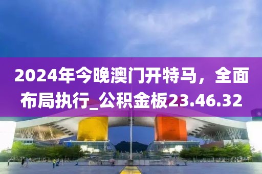 2024年今晚澳門開特馬，全面布局執(zhí)行_公積金板23.46.32