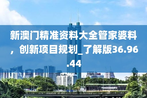 新澳門(mén)精準(zhǔn)資料大全管家婆料，創(chuàng)新項(xiàng)目規(guī)劃_了解版36.96.44