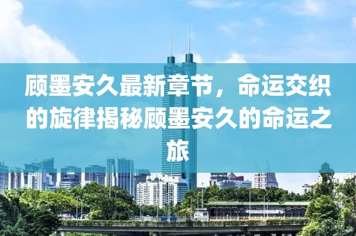 顧墨安久最新章節(jié)，命運(yùn)交織的旋律揭秘顧墨安久的命運(yùn)之旅