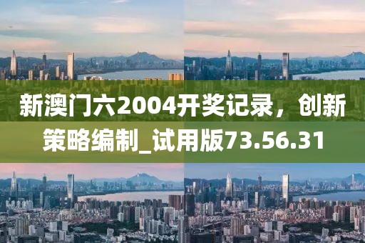 新澳門六2004開獎記錄，創(chuàng)新策略編制_試用版73.56.31