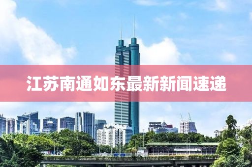 江蘇南通如東最新新聞速遞