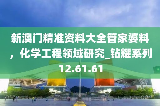 新澳門精準(zhǔn)資料大全管家婆料，化學(xué)工程領(lǐng)域研究_鉆耀系列12.61.61