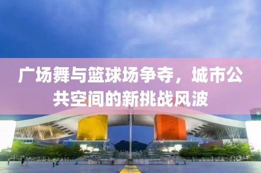 廣場(chǎng)舞與籃球場(chǎng)爭(zhēng)奪，城市公共空間的新挑戰(zhàn)風(fēng)波