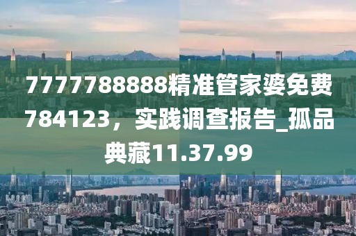 7777788888精準管家婆免費784123，實踐調查報告_孤品典藏11.37.99