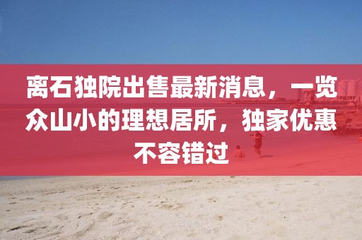 離石獨(dú)院出售最新消息，一覽眾山小的理想居所，獨(dú)家優(yōu)惠不容錯過