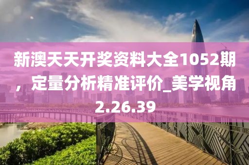 新澳天天開獎資料大全1052期，定量分析精準(zhǔn)評價_美學(xué)視角2.26.39