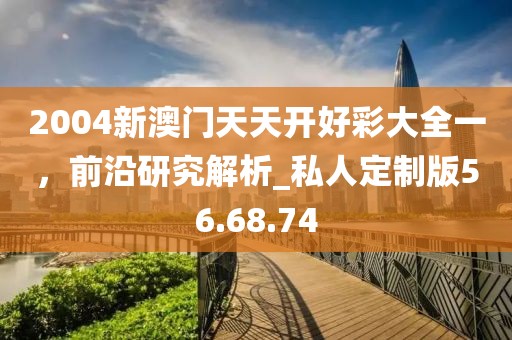2004新澳門天天開好彩大全一，前沿研究解析_私人定制版56.68.74