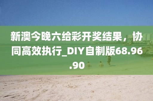 新澳今晚六給彩開獎(jiǎng)結(jié)果，協(xié)同高效執(zhí)行_DIY自制版68.96.90