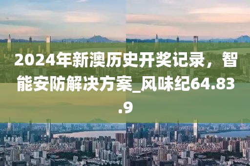 2024年新澳歷史開獎記錄，智能安防解決方案_風味紀64.83.9