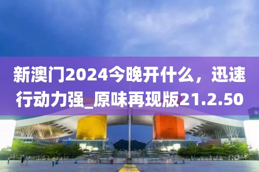 新澳門2024今晚開(kāi)什么，迅速行動(dòng)力強(qiáng)_原味再現(xiàn)版21.2.50
