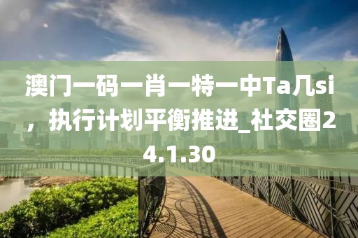 澳門一碼一肖一特一中Ta幾si，執(zhí)行計劃平衡推進_社交圈24.1.30