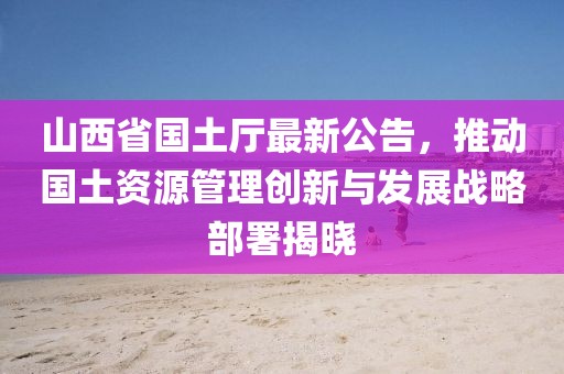 山西省國土廳最新公告，推動國土資源管理創(chuàng)新與發(fā)展戰(zhàn)略部署揭曉