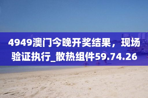 4949澳門今晚開(kāi)獎(jiǎng)結(jié)果，現(xiàn)場(chǎng)驗(yàn)證執(zhí)行_散熱組件59.74.26
