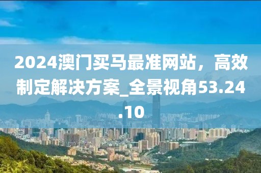 2024澳門買馬最準(zhǔn)網(wǎng)站，高效制定解決方案_全景視角53.24.10