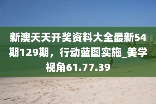 新澳天天開(kāi)獎(jiǎng)資料大全最新54期129期，行動(dòng)藍(lán)圖實(shí)施_美學(xué)視角61.77.39