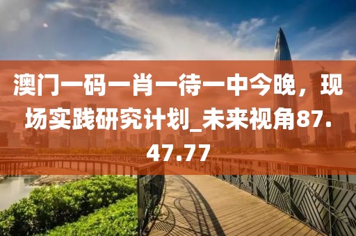 澳門(mén)一碼一肖一待一中今晚，現(xiàn)場(chǎng)實(shí)踐研究計(jì)劃_未來(lái)視角87.47.77