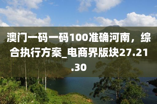 澳門一碼一碼100準(zhǔn)確河南，綜合執(zhí)行方案_電商界版塊27.21.30