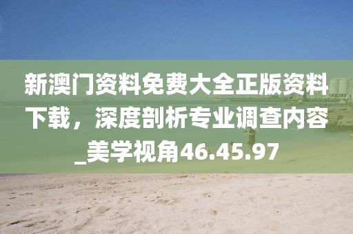 新澳門資料免費大全正版資料下載，深度剖析專業(yè)調(diào)查內(nèi)容_美學(xué)視角46.45.97