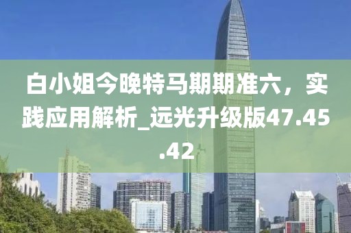 白小姐今晚特馬期期準六，實踐應用解析_遠光升級版47.45.42