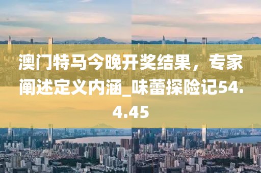 澳門特馬今晚開獎結(jié)果，專家闡述定義內(nèi)涵_味蕾探險記54.4.45
