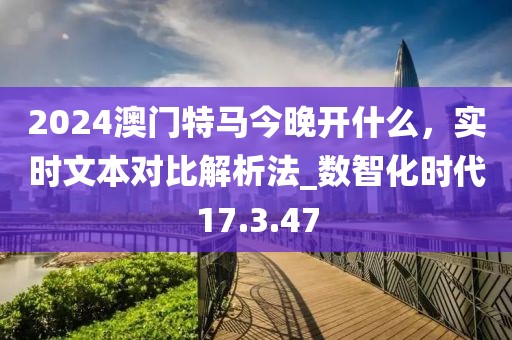 2024澳門特馬今晚開什么，實時文本對比解析法_數(shù)智化時代17.3.47