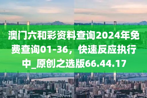 澳門六和彩資料查詢2024年免費(fèi)查詢01-36，快速反應(yīng)執(zhí)行中_原創(chuàng)之選版66.44.17