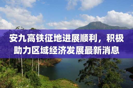 安九高鐵征地進(jìn)展順利，積極助力區(qū)域經(jīng)濟(jì)發(fā)展最新消息