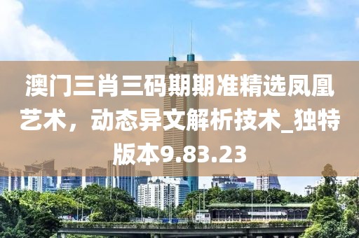 澳門三肖三碼期期準精選鳳凰藝術(shù)，動態(tài)異文解析技術(shù)_獨特版本9.83.23