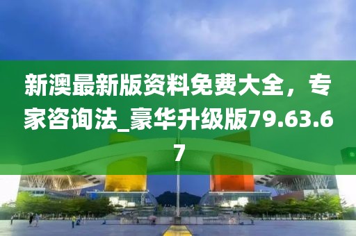 新澳最新版資料免費大全，專家咨詢法_豪華升級版79.63.67
