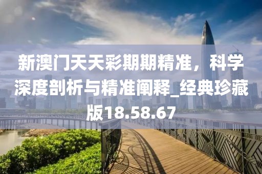 新澳門天天彩期期精準(zhǔn)，科學(xué)深度剖析與精準(zhǔn)闡釋_經(jīng)典珍藏版18.58.67