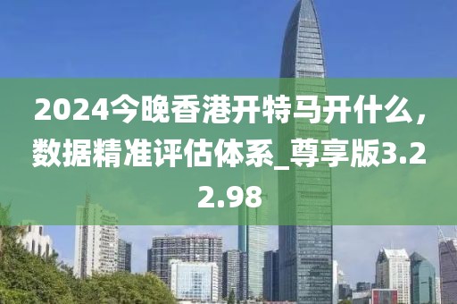 2024今晚香港開特馬開什么，數(shù)據(jù)精準(zhǔn)評估體系_尊享版3.22.98