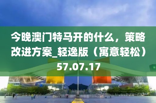 今晚澳門特馬開的什么，策略改進方案_輕逸版（寓意輕松）57.07.17