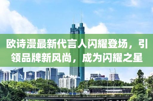 歐詩漫最新代言人閃耀登場，引領(lǐng)品牌新風(fēng)尚，成為閃耀之星