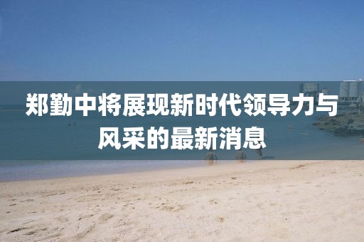 鄭勤中將展現(xiàn)新時代領(lǐng)導(dǎo)力與風(fēng)采的最新消息