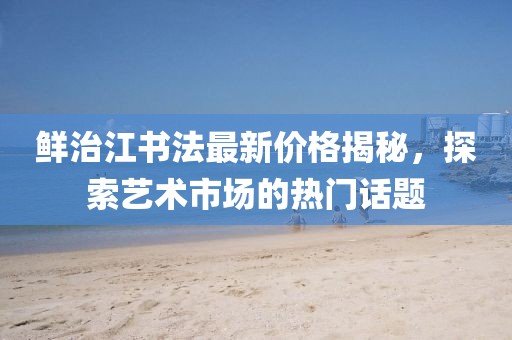 鮮治江書法最新價(jià)格揭秘，探索藝術(shù)市場(chǎng)的熱門話題