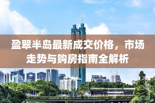 盈翠半島最新成交價(jià)格，市場(chǎng)走勢(shì)與購(gòu)房指南全解析