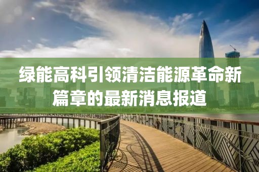 綠能高科引領(lǐng)清潔能源革命新篇章的最新消息報(bào)道