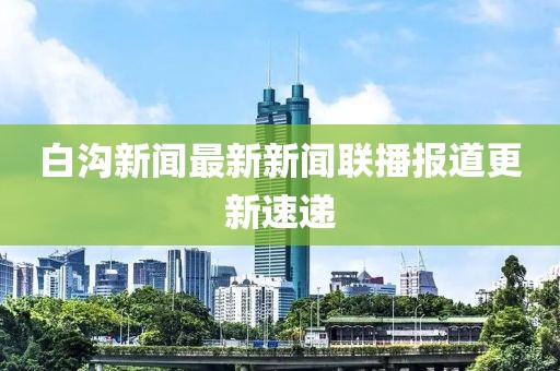 白溝新聞最新新聞聯(lián)播報(bào)道更新速遞