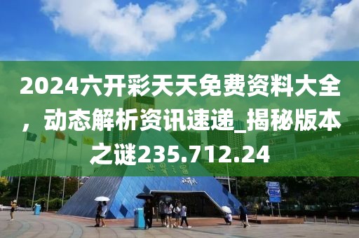 2024六開彩天天免費資料大全，動態(tài)解析資訊速遞_揭秘版本之謎235.712.24