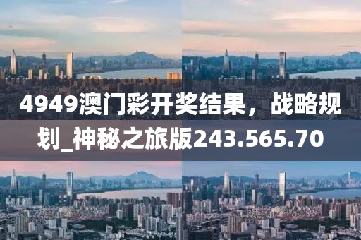 4949澳門彩開獎結(jié)果，戰(zhàn)略規(guī)劃_神秘之旅版243.565.70