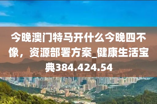 今晚澳門特馬開什么今晚四不像，資源部署方案_健康生活寶典384.424.54