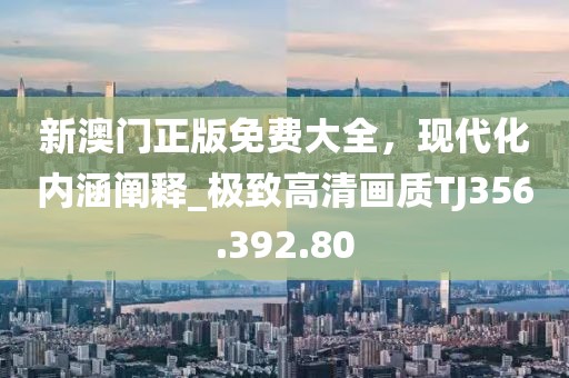 新澳門正版免費(fèi)大全，現(xiàn)代化內(nèi)涵闡釋_極致高清畫質(zhì)TJ356.392.80