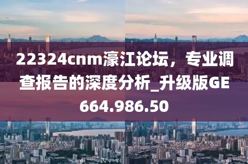 22324cnm濠江論壇，專業(yè)調(diào)查報(bào)告的深度分析_升級版GE664.986.50
