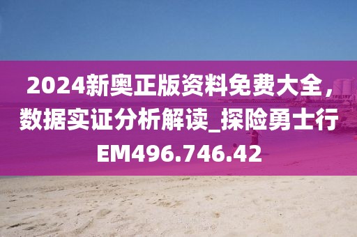 2024新奧正版資料免費大全，數(shù)據(jù)實證分析解讀_探險勇士行EM496.746.42