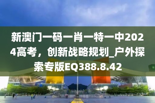新澳門一碼一肖一特一中2024高考，創(chuàng)新戰(zhàn)略規(guī)劃_戶外探索專版EQ388.8.42