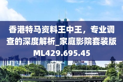 香港特馬資料王中王，專業(yè)調(diào)查的深度解析_家庭影院套裝版ML429.695.45