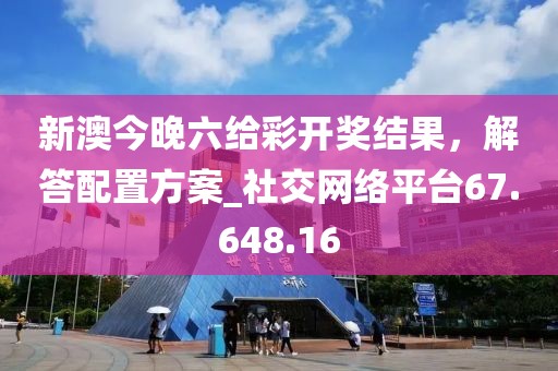 新澳今晚六給彩開獎結(jié)果，解答配置方案_社交網(wǎng)絡(luò)平臺67.648.16