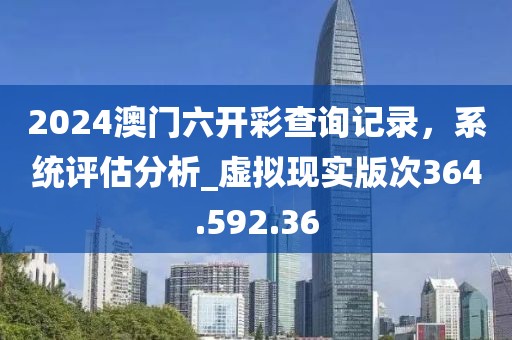2024澳門六開彩查詢記錄，系統(tǒng)評估分析_虛擬現(xiàn)實版次364.592.36